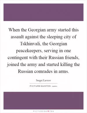 When the Georgian army started this assault against the sleeping city of Tskhinvali, the Georgian peacekeepers, serving in one contingent with their Russian friends, joined the army and started killing the Russian comrades in arms Picture Quote #1