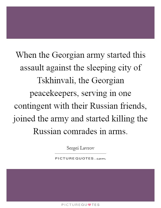 When the Georgian army started this assault against the sleeping city of Tskhinvali, the Georgian peacekeepers, serving in one contingent with their Russian friends, joined the army and started killing the Russian comrades in arms. Picture Quote #1