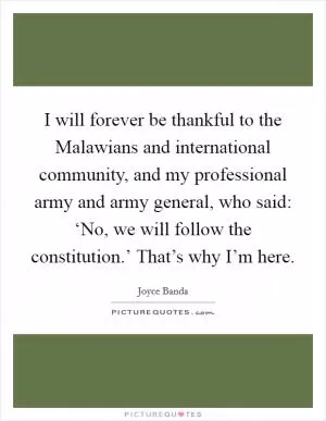 I will forever be thankful to the Malawians and international community, and my professional army and army general, who said: ‘No, we will follow the constitution.’ That’s why I’m here Picture Quote #1