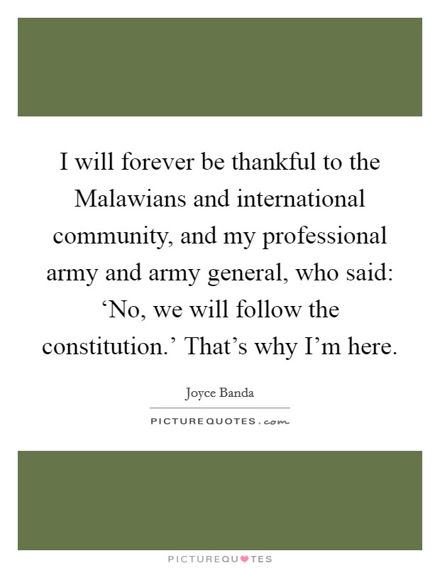 I will forever be thankful to the Malawians and international community, and my professional army and army general, who said: ‘No, we will follow the constitution.' That's why I'm here. Picture Quote #1