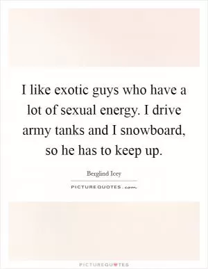 I like exotic guys who have a lot of sexual energy. I drive army tanks and I snowboard, so he has to keep up Picture Quote #1