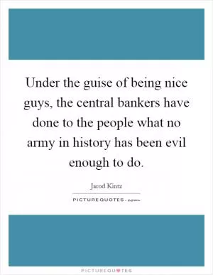 Under the guise of being nice guys, the central bankers have done to the people what no army in history has been evil enough to do Picture Quote #1