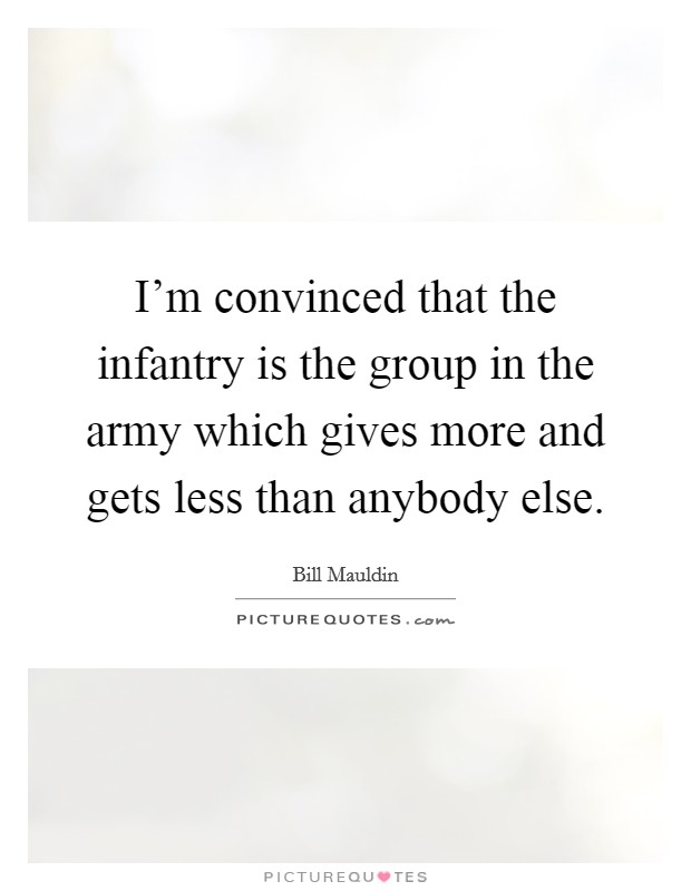 I'm convinced that the infantry is the group in the army which gives more and gets less than anybody else. Picture Quote #1