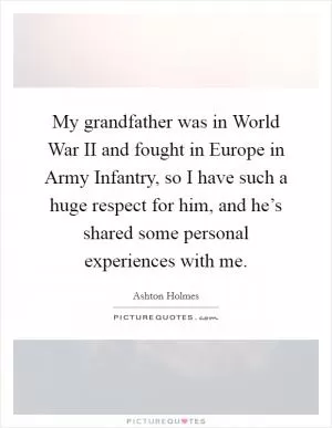 My grandfather was in World War II and fought in Europe in Army Infantry, so I have such a huge respect for him, and he’s shared some personal experiences with me Picture Quote #1