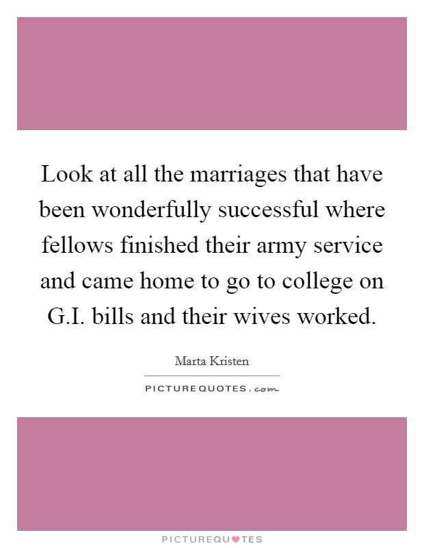 Look at all the marriages that have been wonderfully successful where fellows finished their army service and came home to go to college on G.I. bills and their wives worked. Picture Quote #1