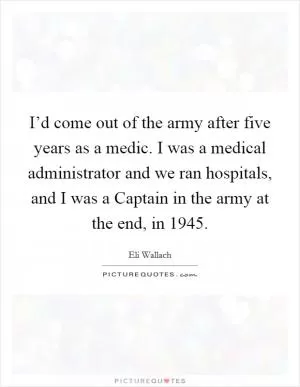 I’d come out of the army after five years as a medic. I was a medical administrator and we ran hospitals, and I was a Captain in the army at the end, in 1945 Picture Quote #1