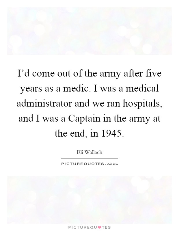 I'd come out of the army after five years as a medic. I was a medical administrator and we ran hospitals, and I was a Captain in the army at the end, in 1945. Picture Quote #1