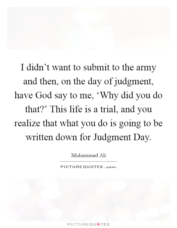 I didn't want to submit to the army and then, on the day of judgment, have God say to me, ‘Why did you do that?' This life is a trial, and you realize that what you do is going to be written down for Judgment Day. Picture Quote #1