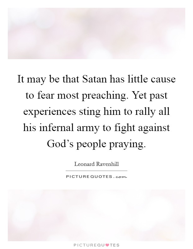 It may be that Satan has little cause to fear most preaching. Yet past experiences sting him to rally all his infernal army to fight against God's people praying. Picture Quote #1