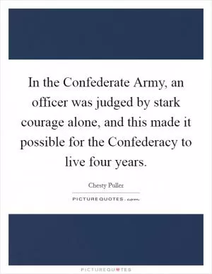 In the Confederate Army, an officer was judged by stark courage alone, and this made it possible for the Confederacy to live four years Picture Quote #1