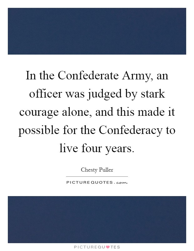 In the Confederate Army, an officer was judged by stark courage alone, and this made it possible for the Confederacy to live four years. Picture Quote #1