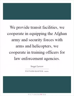 We provide transit facilities, we cooperate in equipping the Afghan army and security forces with arms and helicopters, we cooperate in training officers for law enforcement agencies Picture Quote #1