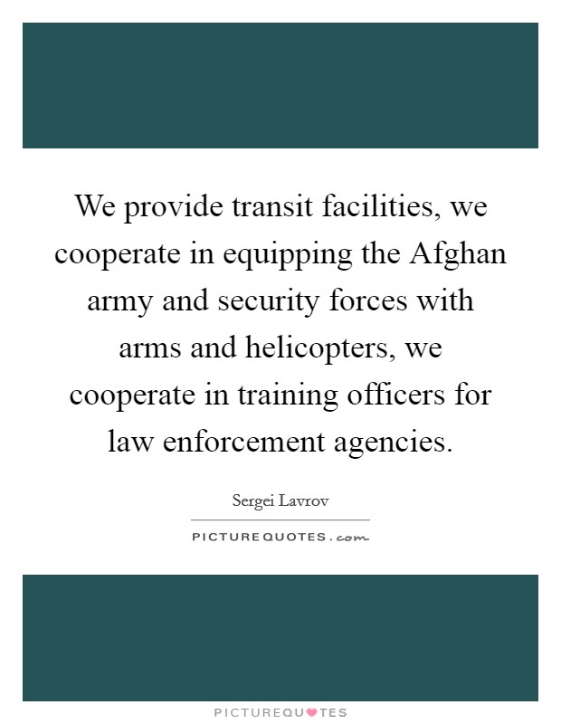 We provide transit facilities, we cooperate in equipping the Afghan army and security forces with arms and helicopters, we cooperate in training officers for law enforcement agencies. Picture Quote #1