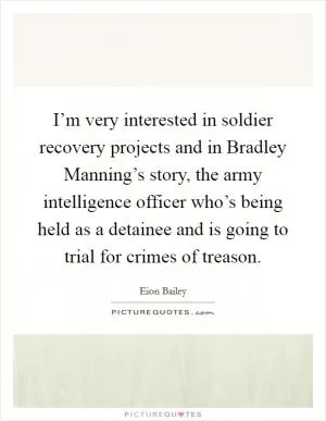 I’m very interested in soldier recovery projects and in Bradley Manning’s story, the army intelligence officer who’s being held as a detainee and is going to trial for crimes of treason Picture Quote #1