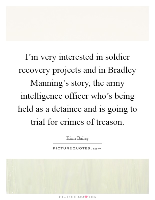 I'm very interested in soldier recovery projects and in Bradley Manning's story, the army intelligence officer who's being held as a detainee and is going to trial for crimes of treason. Picture Quote #1