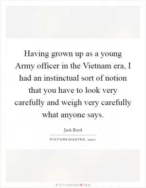 Having grown up as a young Army officer in the Vietnam era, I had an instinctual sort of notion that you have to look very carefully and weigh very carefully what anyone says Picture Quote #1