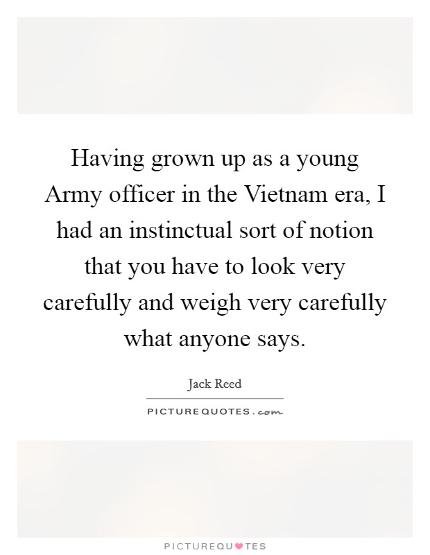 Having grown up as a young Army officer in the Vietnam era, I had an instinctual sort of notion that you have to look very carefully and weigh very carefully what anyone says. Picture Quote #1