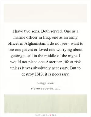 I have two sons. Both served. One as a marine officer in Iraq, one as an army officer in Afghanistan. I do not see - want to see one parent or loved one worrying about getting a call in the middle of the night. I would not place one American life at risk unless it was absolutely necessary. But to destroy ISIS, it is necessary Picture Quote #1