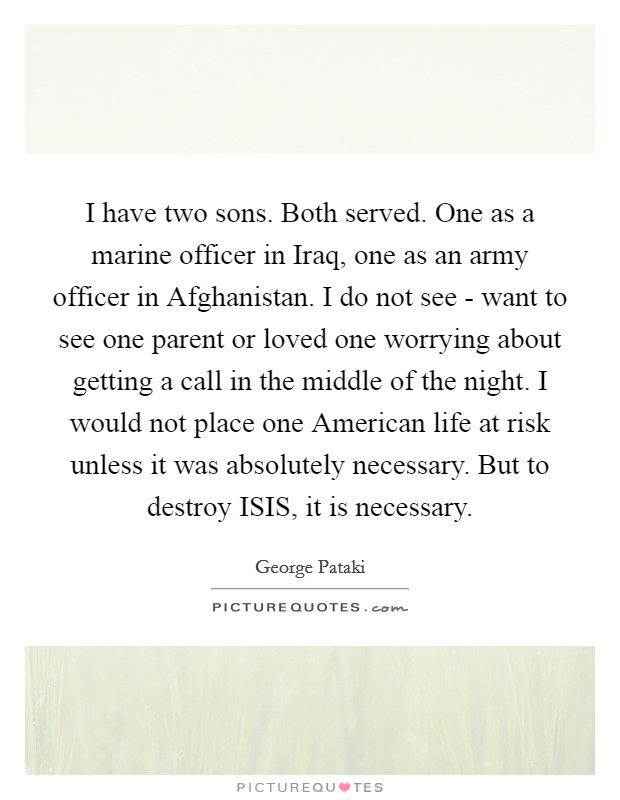 I have two sons. Both served. One as a marine officer in Iraq, one as an army officer in Afghanistan. I do not see - want to see one parent or loved one worrying about getting a call in the middle of the night. I would not place one American life at risk unless it was absolutely necessary. But to destroy ISIS, it is necessary. Picture Quote #1