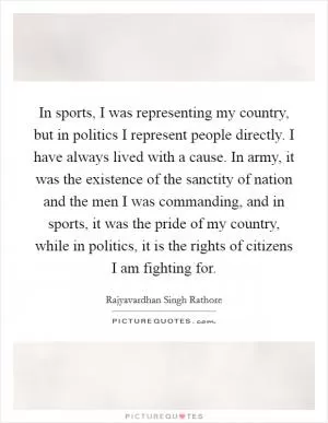 In sports, I was representing my country, but in politics I represent people directly. I have always lived with a cause. In army, it was the existence of the sanctity of nation and the men I was commanding, and in sports, it was the pride of my country, while in politics, it is the rights of citizens I am fighting for Picture Quote #1