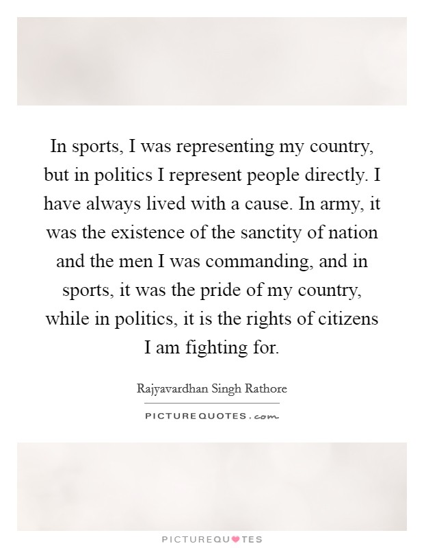 In sports, I was representing my country, but in politics I represent people directly. I have always lived with a cause. In army, it was the existence of the sanctity of nation and the men I was commanding, and in sports, it was the pride of my country, while in politics, it is the rights of citizens I am fighting for. Picture Quote #1