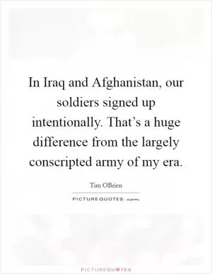 In Iraq and Afghanistan, our soldiers signed up intentionally. That’s a huge difference from the largely conscripted army of my era Picture Quote #1