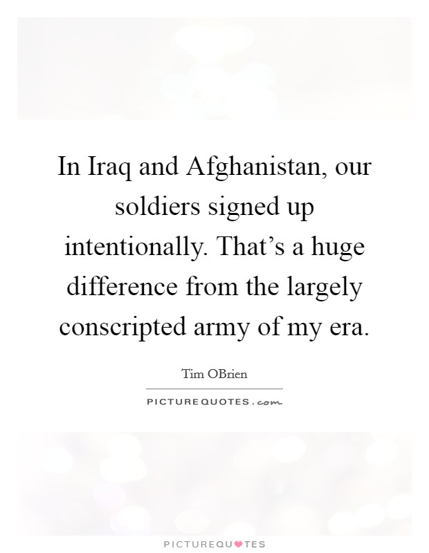 In Iraq and Afghanistan, our soldiers signed up intentionally. That's a huge difference from the largely conscripted army of my era. Picture Quote #1