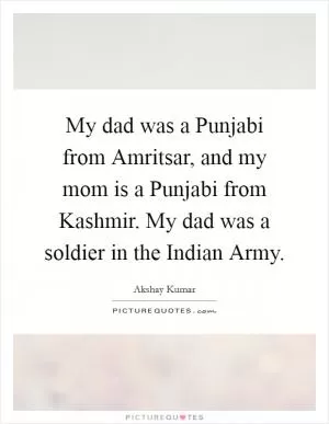 My dad was a Punjabi from Amritsar, and my mom is a Punjabi from Kashmir. My dad was a soldier in the Indian Army Picture Quote #1