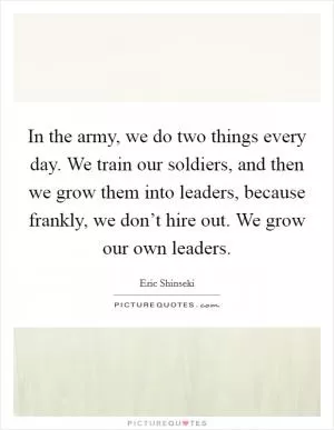 In the army, we do two things every day. We train our soldiers, and then we grow them into leaders, because frankly, we don’t hire out. We grow our own leaders Picture Quote #1