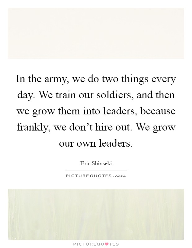 In the army, we do two things every day. We train our soldiers, and then we grow them into leaders, because frankly, we don't hire out. We grow our own leaders. Picture Quote #1
