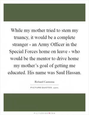 While my mother tried to stem my truancy, it would be a complete stranger - an Army Officer in the Special Forces home on leave - who would be the mentor to drive home my mother’s goal of getting me educated. His name was Saul Hassan Picture Quote #1