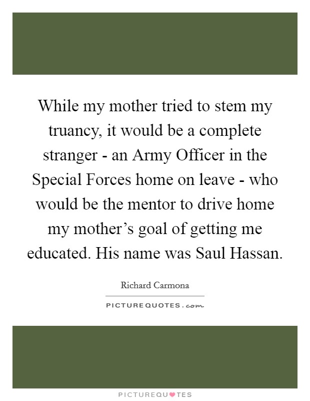 While my mother tried to stem my truancy, it would be a complete stranger - an Army Officer in the Special Forces home on leave - who would be the mentor to drive home my mother's goal of getting me educated. His name was Saul Hassan. Picture Quote #1