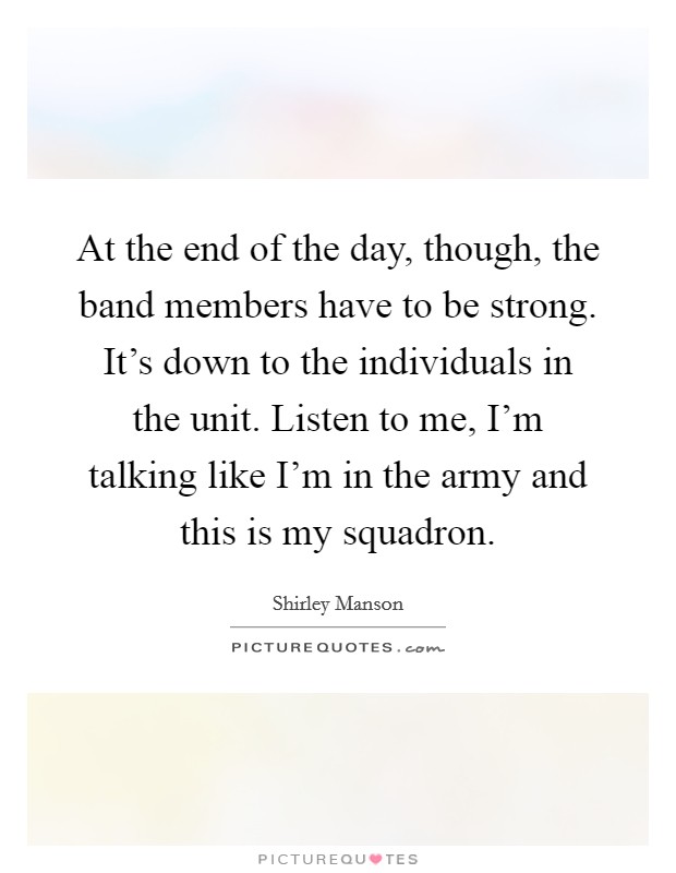 At the end of the day, though, the band members have to be strong. It's down to the individuals in the unit. Listen to me, I'm talking like I'm in the army and this is my squadron. Picture Quote #1