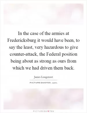 In the case of the armies at Fredericksburg it would have been, to say the least, very hazardous to give counter-attack, the Federal position being about as strong as ours from which we had driven them back Picture Quote #1