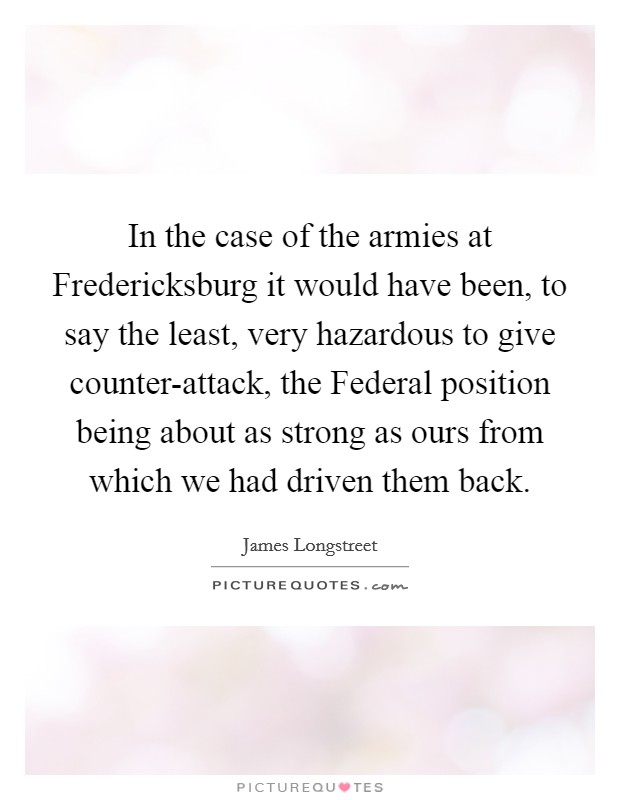 In the case of the armies at Fredericksburg it would have been, to say the least, very hazardous to give counter-attack, the Federal position being about as strong as ours from which we had driven them back. Picture Quote #1