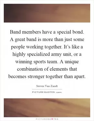 Band members have a special bond. A great band is more than just some people working together. It’s like a highly specialized army unit, or a winning sports team. A unique combination of elements that becomes stronger together than apart Picture Quote #1