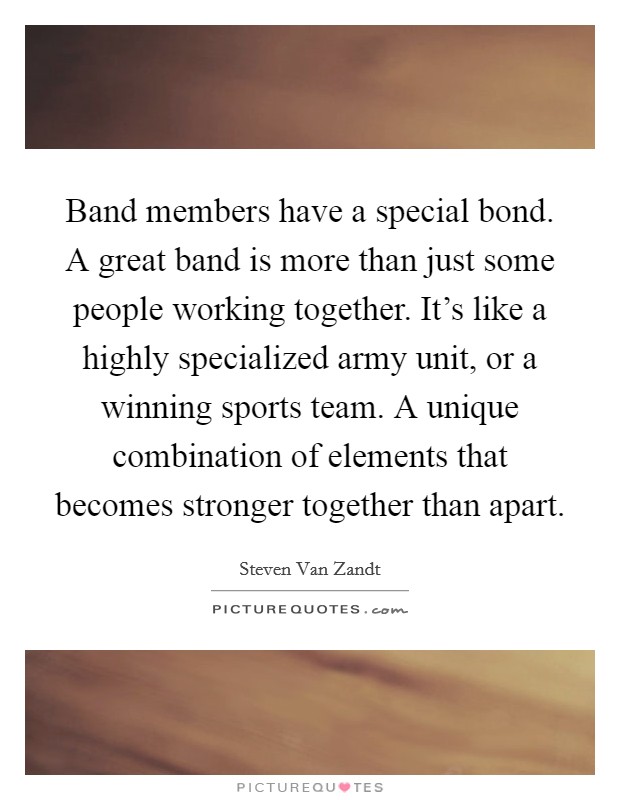 Band members have a special bond. A great band is more than just some people working together. It's like a highly specialized army unit, or a winning sports team. A unique combination of elements that becomes stronger together than apart. Picture Quote #1