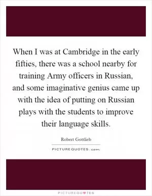 When I was at Cambridge in the early fifties, there was a school nearby for training Army officers in Russian, and some imaginative genius came up with the idea of putting on Russian plays with the students to improve their language skills Picture Quote #1