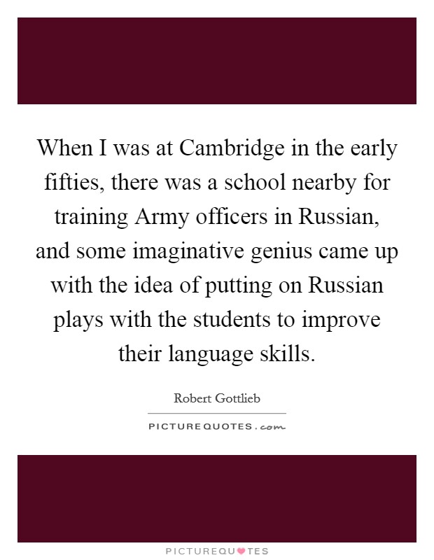 When I was at Cambridge in the early fifties, there was a school nearby for training Army officers in Russian, and some imaginative genius came up with the idea of putting on Russian plays with the students to improve their language skills. Picture Quote #1