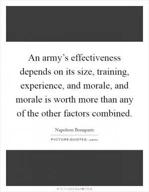 An army’s effectiveness depends on its size, training, experience, and morale, and morale is worth more than any of the other factors combined Picture Quote #1