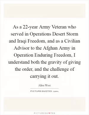 As a 22-year Army Veteran who served in Operations Desert Storm and Iraqi Freedom, and as a Civilian Advisor to the Afghan Army in Operation Enduring Freedom, I understand both the gravity of giving the order, and the challenge of carrying it out Picture Quote #1