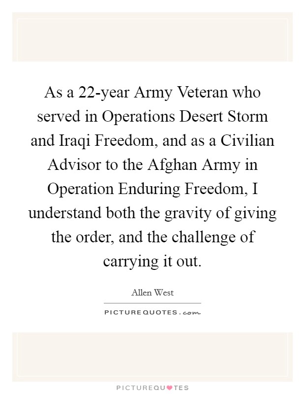 As a 22-year Army Veteran who served in Operations Desert Storm and Iraqi Freedom, and as a Civilian Advisor to the Afghan Army in Operation Enduring Freedom, I understand both the gravity of giving the order, and the challenge of carrying it out. Picture Quote #1