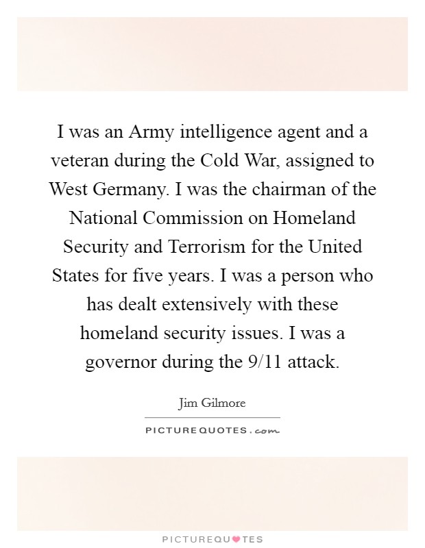 I was an Army intelligence agent and a veteran during the Cold War, assigned to West Germany. I was the chairman of the National Commission on Homeland Security and Terrorism for the United States for five years. I was a person who has dealt extensively with these homeland security issues. I was a governor during the 9/11 attack. Picture Quote #1