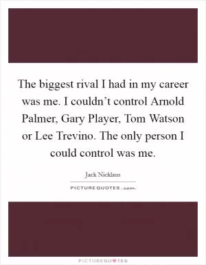 The biggest rival I had in my career was me. I couldn’t control Arnold Palmer, Gary Player, Tom Watson or Lee Trevino. The only person I could control was me Picture Quote #1