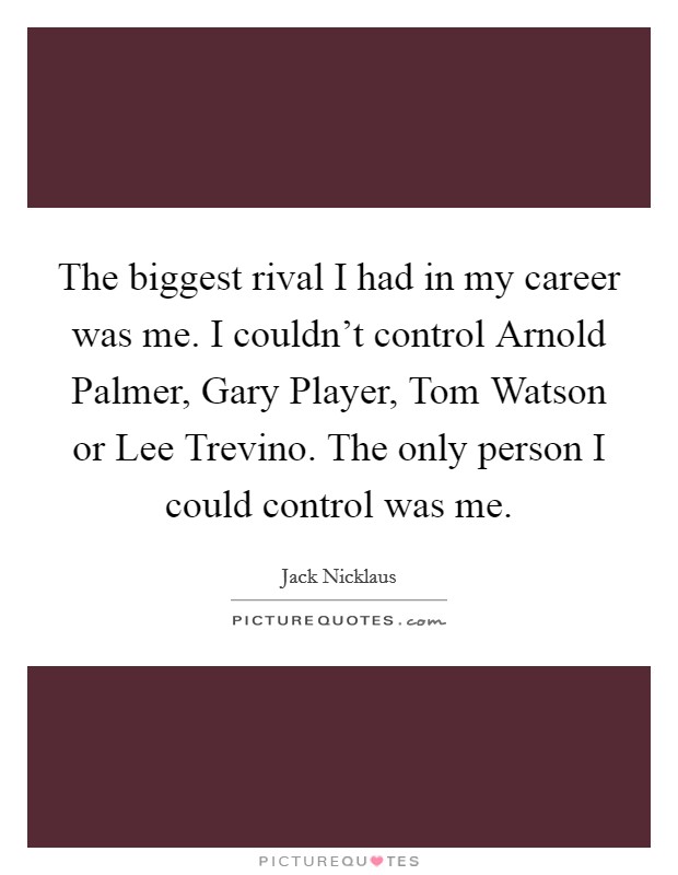 The biggest rival I had in my career was me. I couldn't control Arnold Palmer, Gary Player, Tom Watson or Lee Trevino. The only person I could control was me. Picture Quote #1