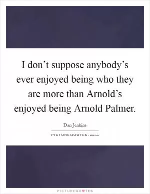 I don’t suppose anybody’s ever enjoyed being who they are more than Arnold’s enjoyed being Arnold Palmer Picture Quote #1