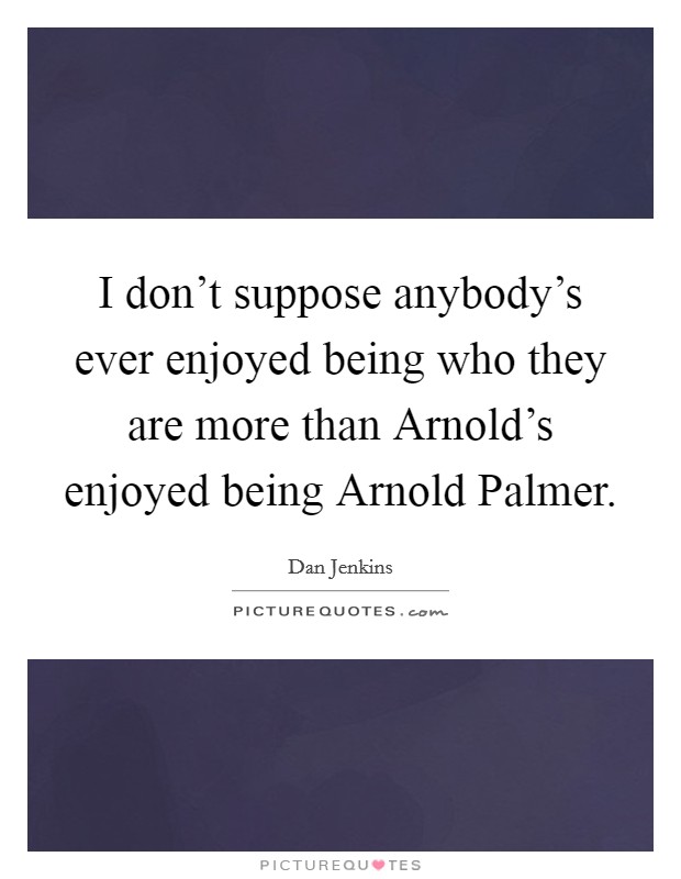 I don't suppose anybody's ever enjoyed being who they are more than Arnold's enjoyed being Arnold Palmer. Picture Quote #1
