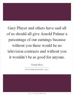 Gary Player and others have said all of us should all give Arnold Palmer a percentage of our earnings because without you there would be no television contracts and without you it wouldn’t be as good for anyone Picture Quote #1