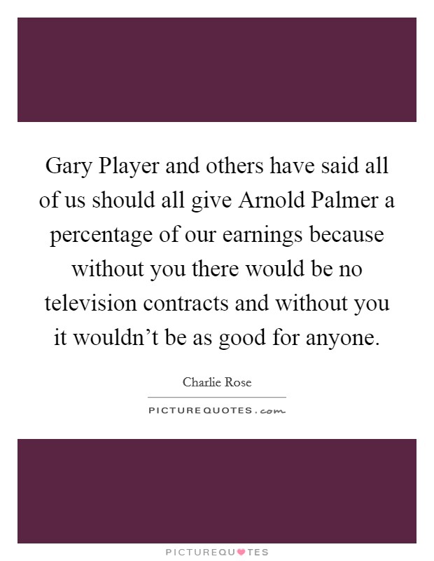 Gary Player and others have said all of us should all give Arnold Palmer a percentage of our earnings because without you there would be no television contracts and without you it wouldn't be as good for anyone. Picture Quote #1