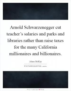 Arnold Schwarzenegger cut teacher’s salaries and parks and libraries rather than raise taxes for the many California millionaires and billionaires Picture Quote #1